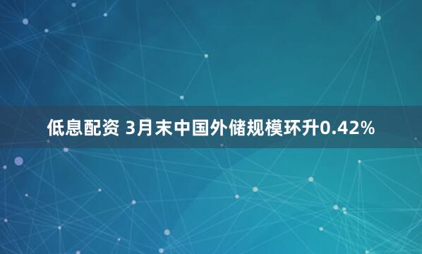 低息配资 3月末中国外储规模环升0.42%