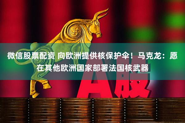 微信股票配资 向欧洲提供核保护伞！马克龙：愿在其他欧洲国家部署法国核武器