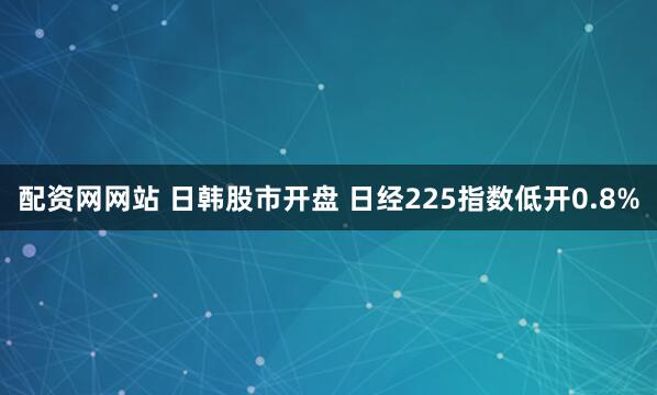 配资网网站 日韩股市开盘 日经225指数低开0.8%