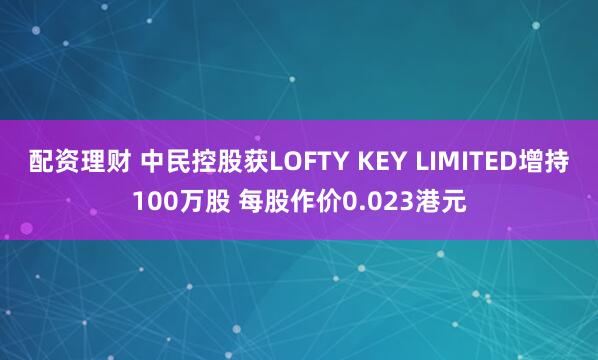 配资理财 中民控股获LOFTY KEY LIMITED增持100万股 每股作价0.023港元