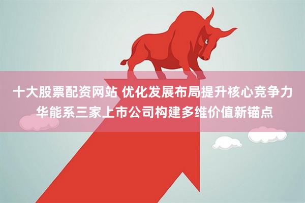 十大股票配资网站 优化发展布局提升核心竞争力 华能系三家上市公司构建多维价值新锚点