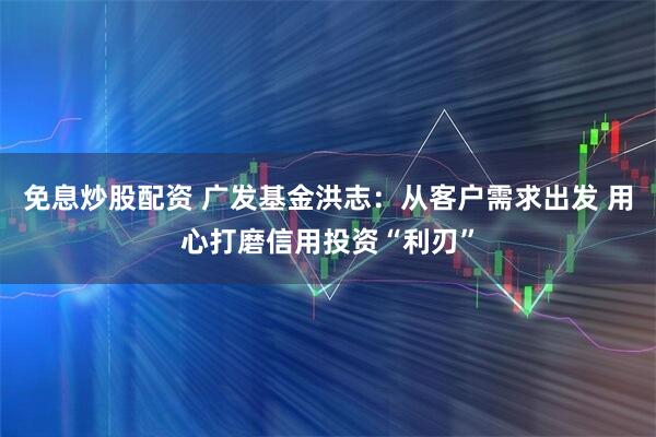 免息炒股配资 广发基金洪志：从客户需求出发 用心打磨信用投资“利刃”