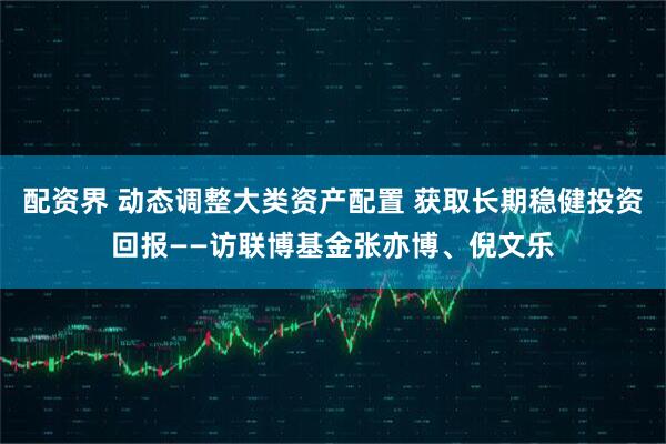 配资界 动态调整大类资产配置 获取长期稳健投资回报——访联博基金张亦博、倪文乐