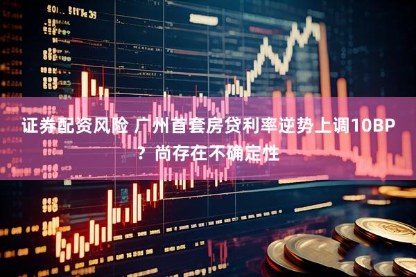 证券配资风险 广州首套房贷利率逆势上调10BP？尚存在不确定性