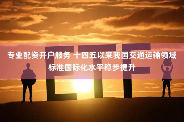 专业配资开户服务 十四五以来我国交通运输领域标准国际化水平稳步提升