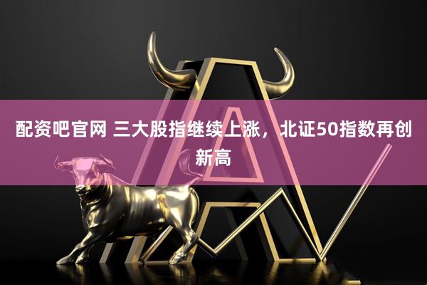 配资吧官网 三大股指继续上涨，北证50指数再创新高