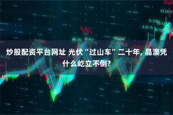 炒股配资平台网址 光伏“过山车”二十年, 晶澳凭什么屹立不倒?
