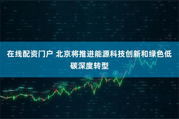 在线配资门户 北京将推进能源科技创新和绿色低碳深度转型
