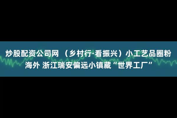 炒股配资公司网 （乡村行·看振兴）小工艺品圈粉海外 浙江瑞安偏远小镇藏“世界工厂”
