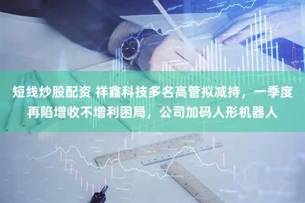 短线炒股配资 祥鑫科技多名高管拟减持，一季度再陷增收不增利困局，公司加码人形机器人