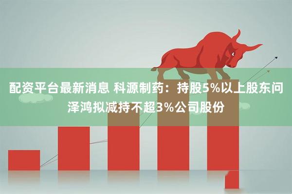 配资平台最新消息 科源制药：持股5%以上股东问泽鸿拟减持不超3%公司股份