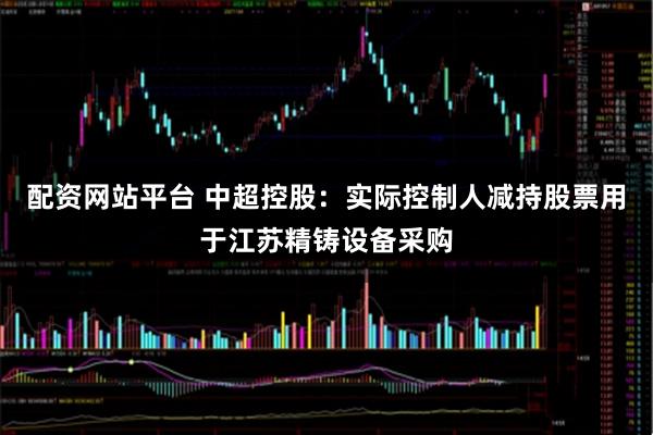 配资网站平台 中超控股：实际控制人减持股票用于江苏精铸设备采购