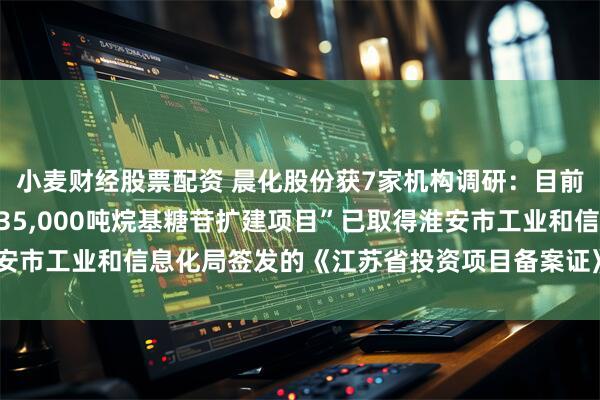 小麦财经股票配资 晨化股份获7家机构调研：目前子公司淮安晨化“年产35,000吨烷基糖苷扩建项目”已取得淮安市工业和信息化局签发的《江苏省投资项目备案证》（附调研问答）