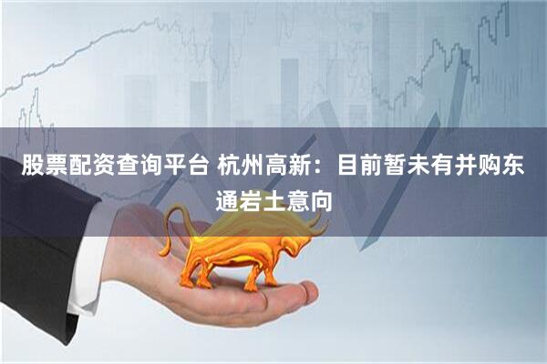 股票配资查询平台 杭州高新：目前暂未有并购东通岩土意向