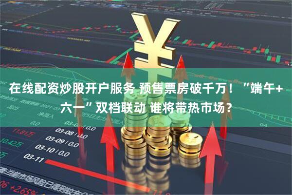 在线配资炒股开户服务 预售票房破千万！“端午+六一”双档联动 谁将带热市场？