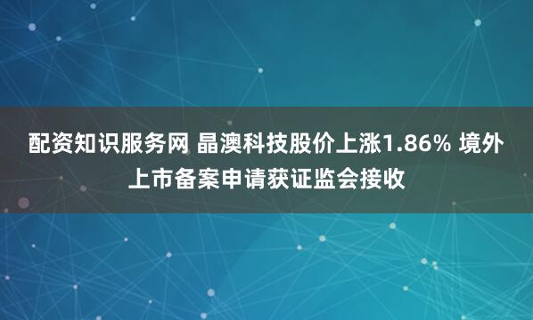 配资知识服务网 晶澳科技股价上涨1.86% 境外上市备案申请获证监会接收