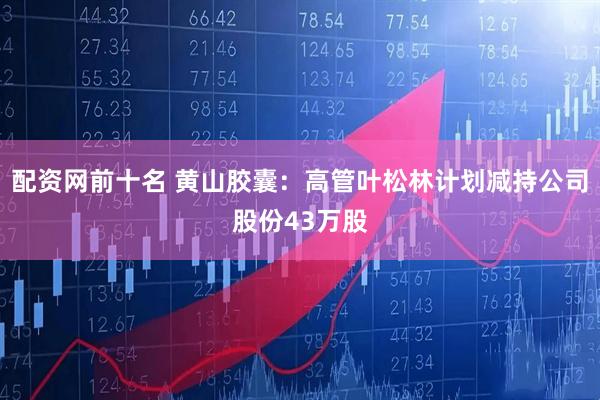 配资网前十名 黄山胶囊：高管叶松林计划减持公司股份43万股