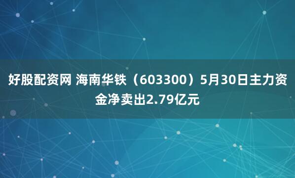 好股配资网 海南华铁（603300）5月30日主力资金净卖出2.79亿元