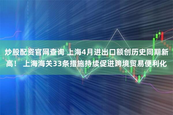 炒股配资官网查询 上海4月进出口额创历史同期新高！ 上海海关33条措施持续促进跨境贸易便利化