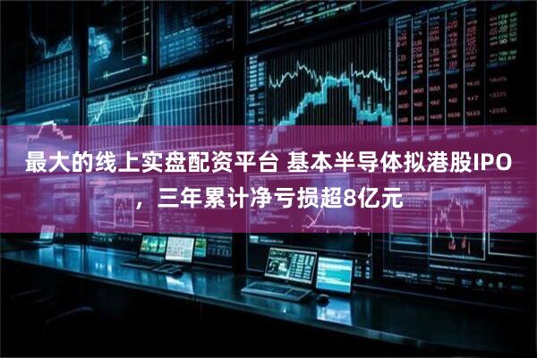 最大的线上实盘配资平台 基本半导体拟港股IPO，三年累计净亏损超8亿元