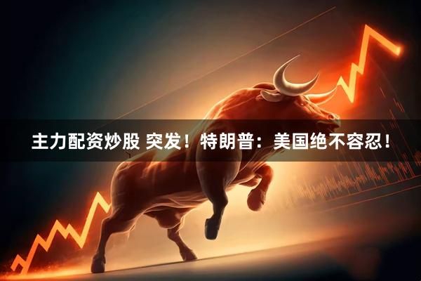 主力配资炒股 突发！特朗普：美国绝不容忍！