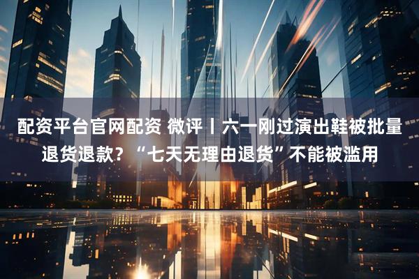 配资平台官网配资 微评丨六一刚过演出鞋被批量退货退款？“七天无理由退货”不能被滥用