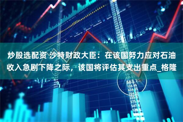 炒股选配资 沙特财政大臣：在该国努力应对石油收入急剧下降之际，该国将评估其支出重点_格隆