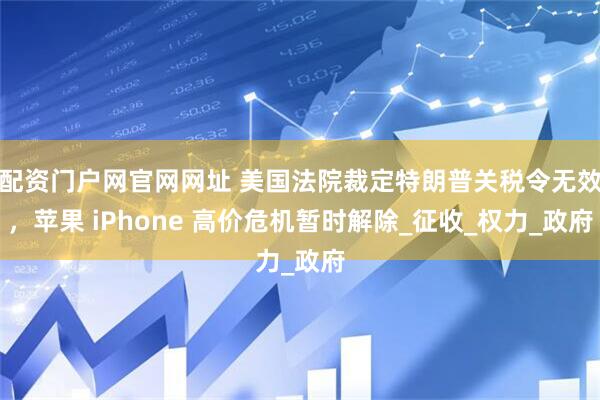 配资门户网官网网址 美国法院裁定特朗普关税令无效，苹果 iPhone 高价危机暂时解除_征收_权力_政府