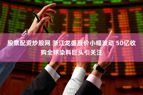 股票配资炒股网 浙江龙盛股价小幅波动 50亿收购全球染料巨头引关注