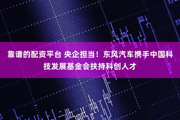 靠谱的配资平台 央企担当！东风汽车携手中国科技发展基金会扶持科创人才