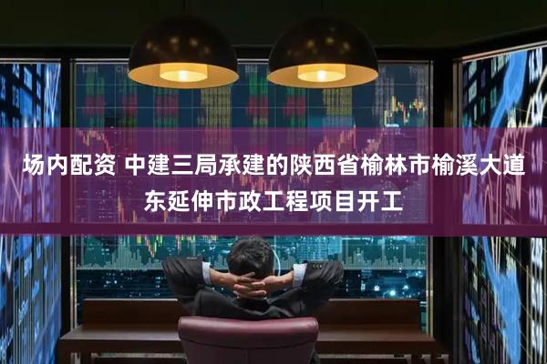 场内配资 中建三局承建的陕西省榆林市榆溪大道东延伸市政工程项目开工