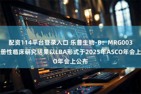 配资114平台登录入口 乐普生物-B：MRG003的注册性临床研究结果以LBA形式于2025年ASCO年会上公布