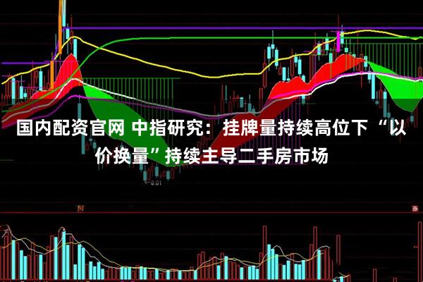 国内配资官网 中指研究：挂牌量持续高位下 “以价换量”持续主导二手房市场
