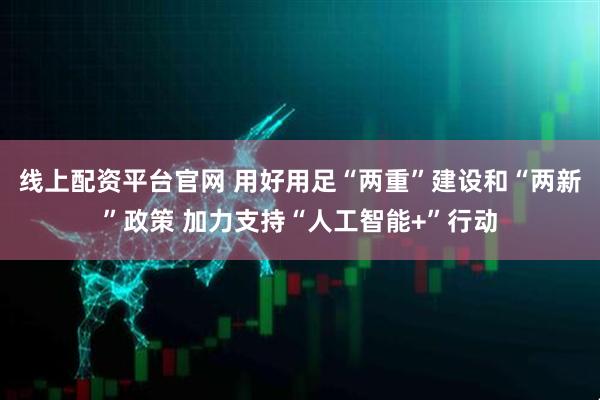 线上配资平台官网 用好用足“两重”建设和“两新”政策 加力支持“人工智能+”行动