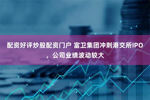 配资好评炒股配资门户 富卫集团冲刺港交所IPO，公司业绩波动较大