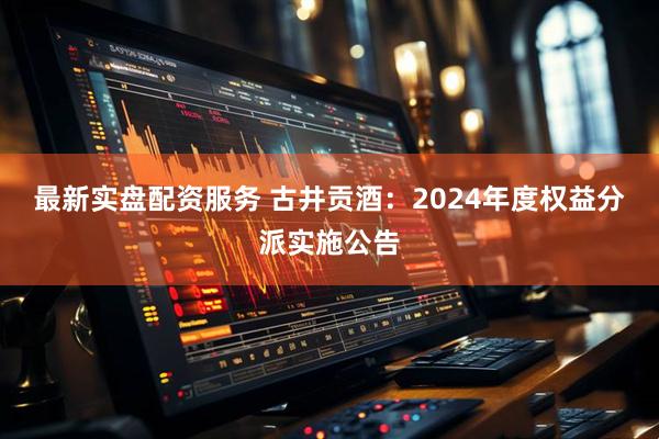 最新实盘配资服务 古井贡酒：2024年度权益分派实施公告