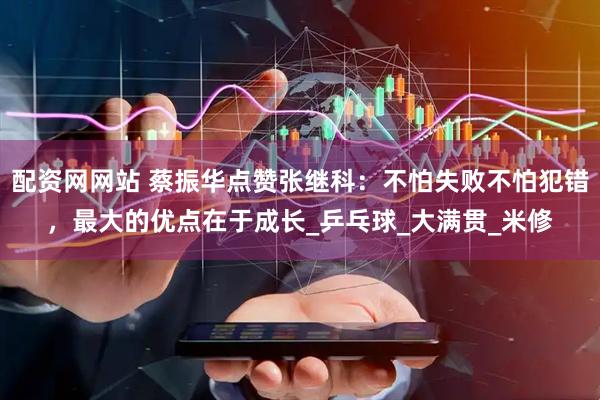 配资网网站 蔡振华点赞张继科：不怕失败不怕犯错，最大的优点在于成长_乒乓球_大满贯_米修