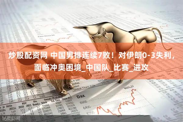 炒股配资网 中国男排连续7败！对伊朗0-3失利，面临冲奥困境_中国队_比赛_进攻