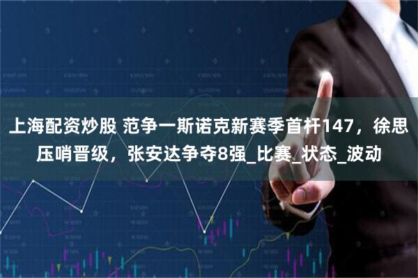 上海配资炒股 范争一斯诺克新赛季首杆147，徐思压哨晋级，张安达争夺8强_比赛_状态_波动