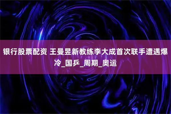 银行股票配资 王曼昱新教练李大成首次联手遭遇爆冷_国乒_周期_奥运