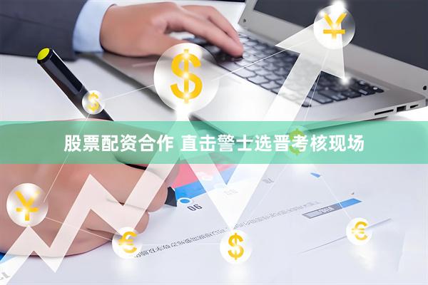 股票配资合作 直击警士选晋考核现场