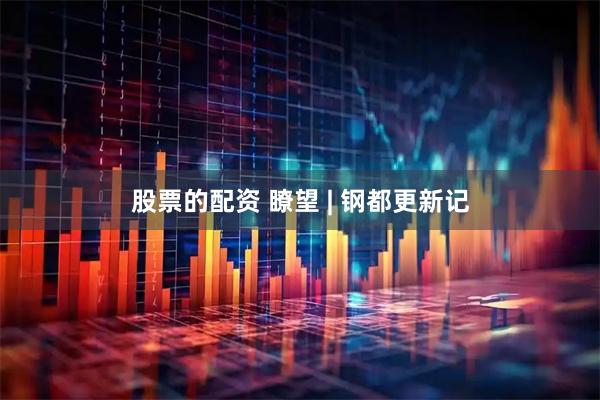 股票的配资 瞭望 | 钢都更新记
