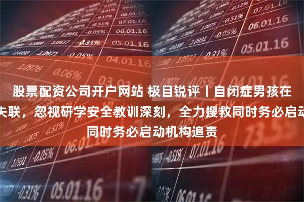股票配资公司开户网站 极目锐评丨自闭症男孩在大理苍山失联，忽视研学安全教训深刻，全力搜救同时务必启动机构追责