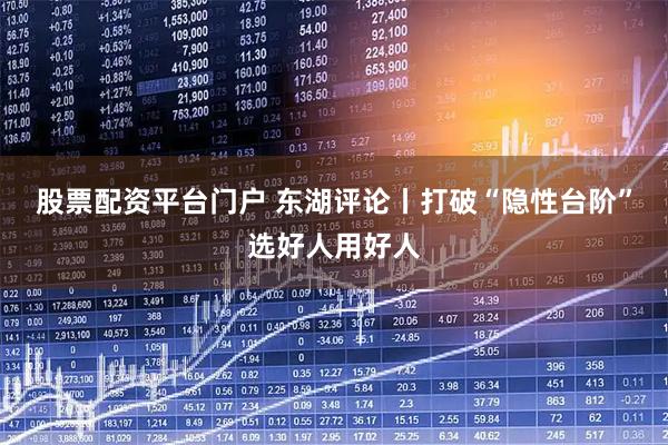 股票配资平台门户 东湖评论丨打破“隐性台阶”选好人用好人