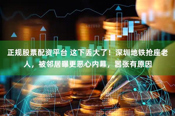 正规股票配资平台 这下丢大了！深圳地铁抢座老人，被邻居曝更恶心内幕，嚣张有原因