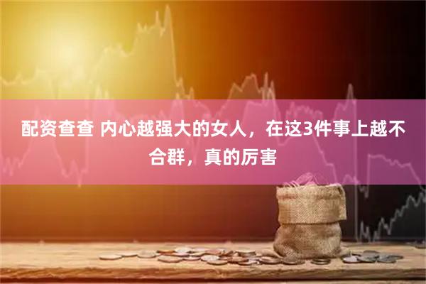 配资查查 内心越强大的女人，在这3件事上越不合群，真的厉害
