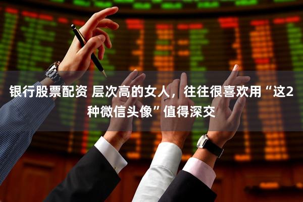 银行股票配资 层次高的女人，往往很喜欢用“这2种微信头像”值得深交