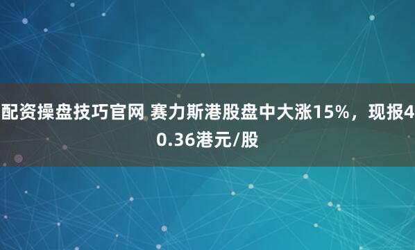 配资操盘技巧官网 赛力斯港股盘中大涨15%，现报40.36港元/股